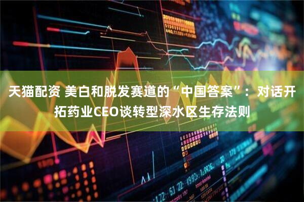 天猫配资 美白和脱发赛道的“中国答案”：对话开拓药业CEO谈转型深水区生存法则