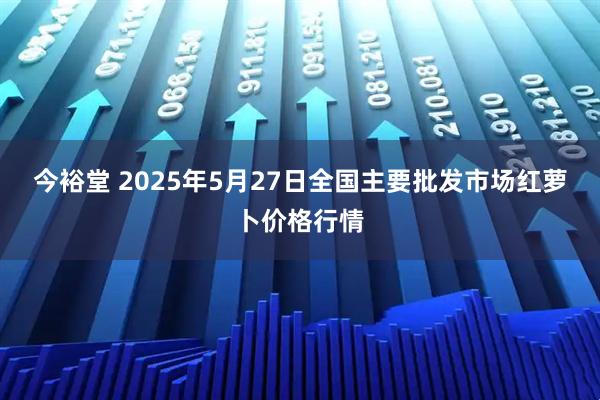 今裕堂 2025年5月27日全国主要批发市场红萝卜价格行情