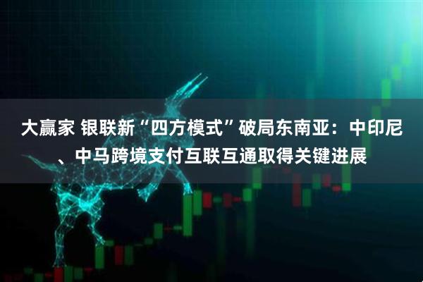 大赢家 银联新“四方模式”破局东南亚：中印尼、中马跨境支付互联互通取得关键进展