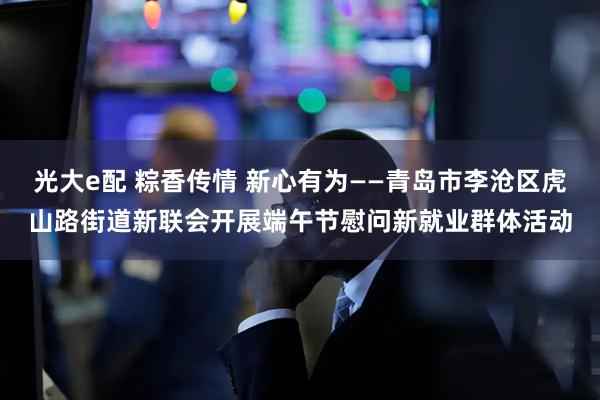 光大e配 粽香传情 新心有为——青岛市李沧区虎山路街道新联会开展端午节慰问新就业群体活动