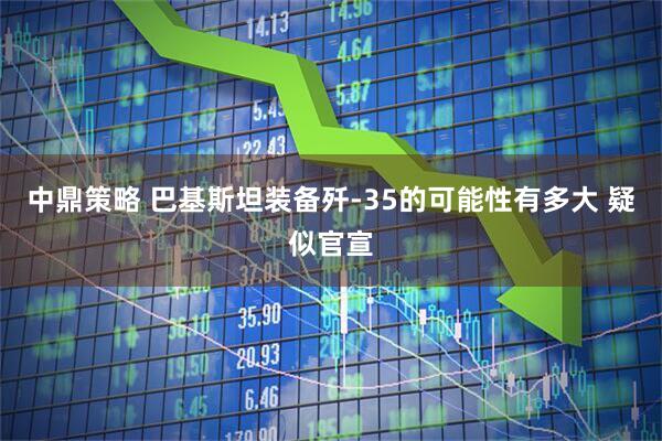 中鼎策略 巴基斯坦装备歼-35的可能性有多大 疑似官宣