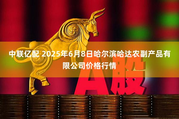 中联亿配 2025年6月8日哈尔滨哈达农副产品有限公司价格行情
