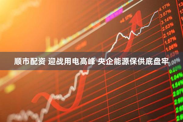 顺市配资 迎战用电高峰 央企能源保供底盘牢