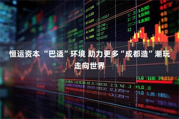 恒运资本 “巴适”环境 助力更多“成都造”潮玩走向世界