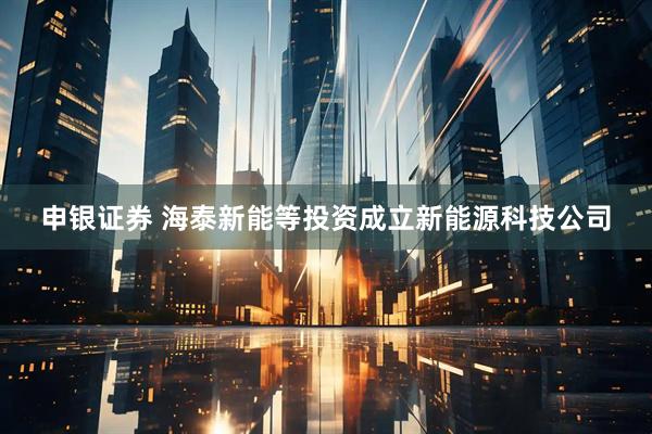 申银证券 海泰新能等投资成立新能源科技公司