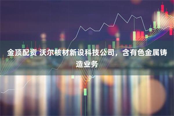 金顶配资 沃尔核材新设科技公司，含有色金属铸造业务