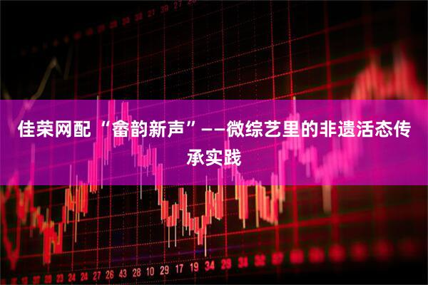 佳荣网配 “畲韵新声”——微综艺里的非遗活态传承实践