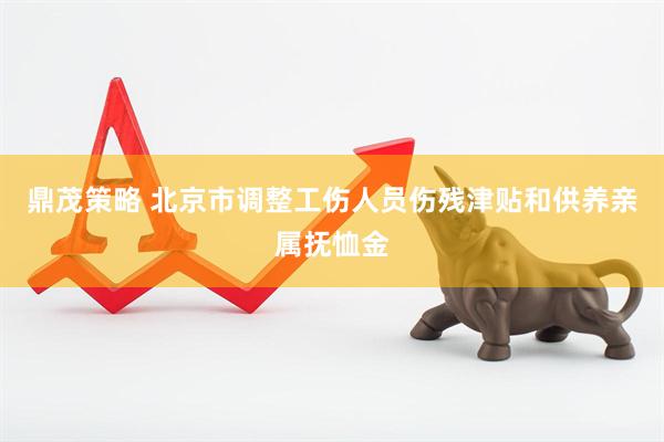 鼎茂策略 北京市调整工伤人员伤残津贴和供养亲属抚恤金