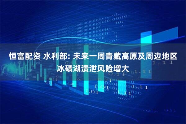 恒富配资 水利部: 未来一周青藏高原及周边地区冰碛湖溃泄风险增大