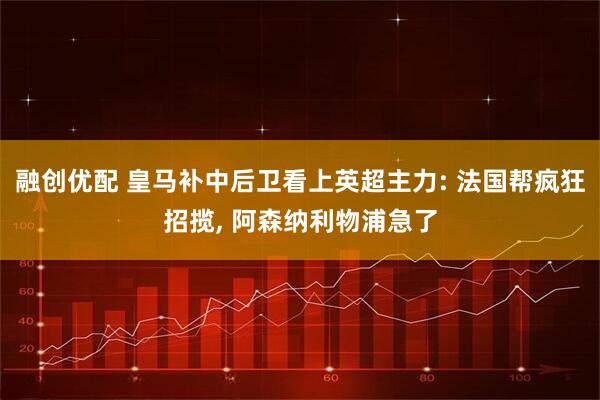 融创优配 皇马补中后卫看上英超主力: 法国帮疯狂招揽, 阿森纳利物浦急了