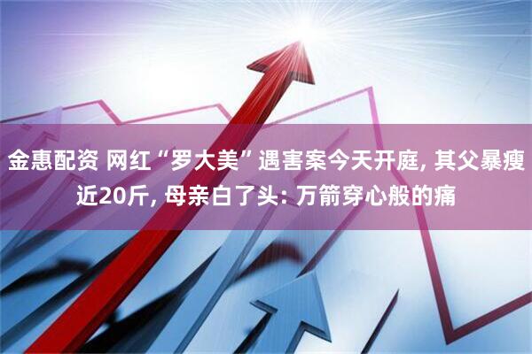 金惠配资 网红“罗大美”遇害案今天开庭, 其父暴瘦近20斤, 母亲白了头: 万箭穿心般的痛