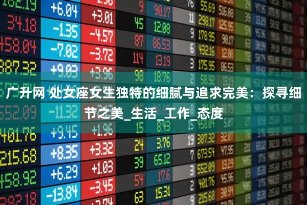 广升网 处女座女生独特的细腻与追求完美：探寻细节之美_生活_工作_态度