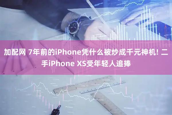加配网 7年前的iPhone凭什么被炒成千元神机! 二手iPhone XS受年轻人追捧