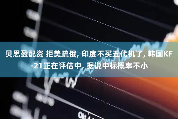 贝思盈配资 拒美疏俄, 印度不买五代机了, 韩国KF-21正在评估中, 据说中标概率不小