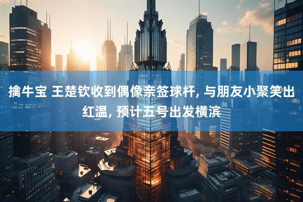 擒牛宝 王楚钦收到偶像亲签球杆, 与朋友小聚笑出红温, 预计五号出发横滨