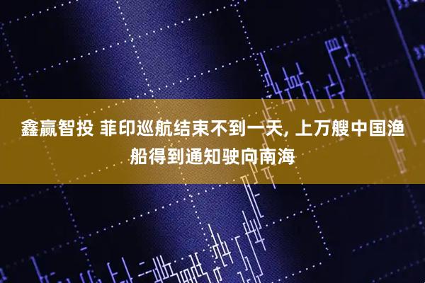 鑫赢智投 菲印巡航结束不到一天, 上万艘中国渔船得到通知驶向南海