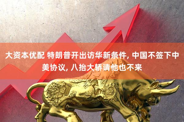 大资本优配 特朗普开出访华新条件, 中国不签下中美协议, 八抬大轿请他也不来