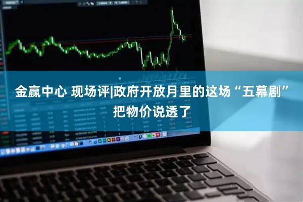 金赢中心 现场评|政府开放月里的这场“五幕剧”把物价说透了