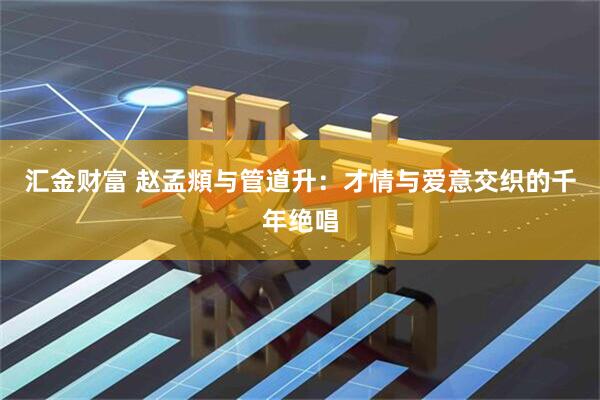 汇金财富 赵孟頫与管道升：才情与爱意交织的千年绝唱