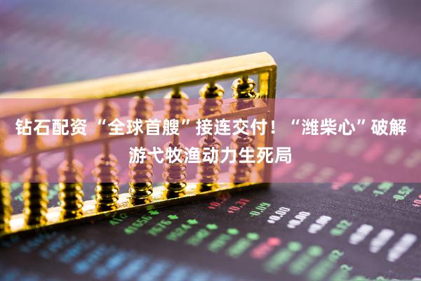 钻石配资 “全球首艘”接连交付！“潍柴心”破解游弋牧渔动力生死局