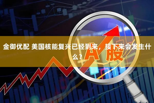 金御优配 美国核能复兴已经到来，接下来会发生什么？