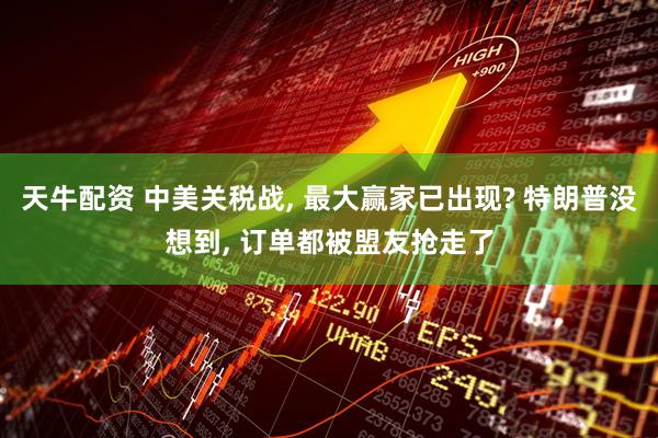 天牛配资 中美关税战, 最大赢家已出现? 特朗普没想到, 订单都被盟友抢走了