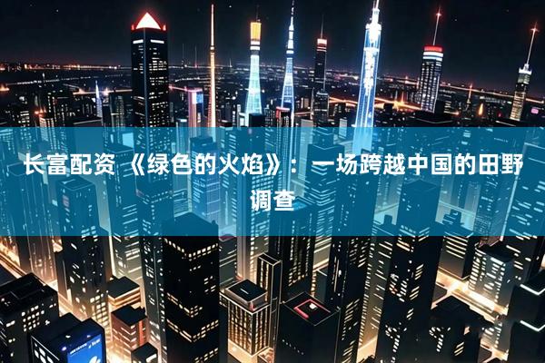 长富配资 《绿色的火焰》：一场跨越中国的田野调查