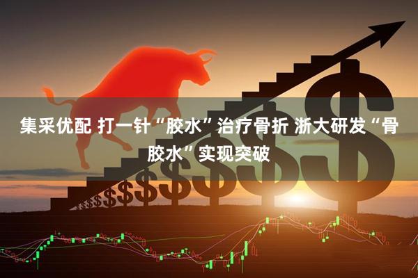集采优配 打一针“胶水”治疗骨折 浙大研发“骨胶水”实现突破