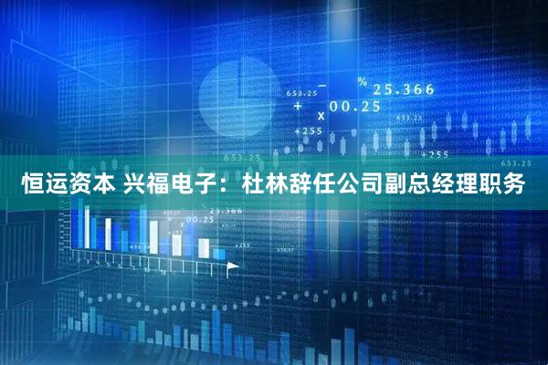 恒运资本 兴福电子：杜林辞任公司副总经理职务