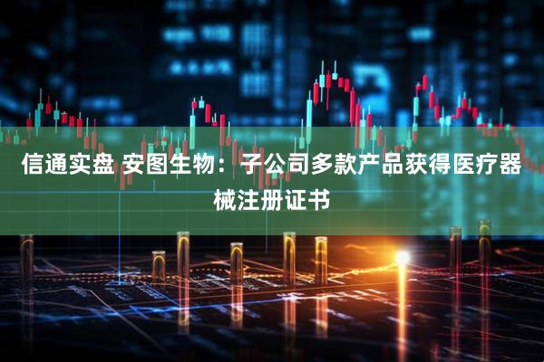 信通实盘 安图生物：子公司多款产品获得医疗器械注册证书