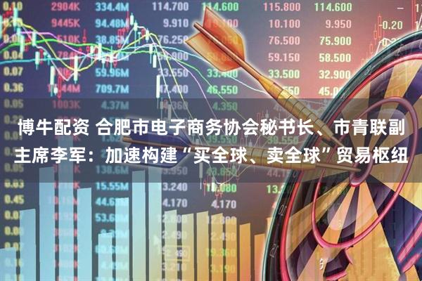 博牛配资 合肥市电子商务协会秘书长、市青联副主席李军：加速构建“买全球、卖全球”贸易枢纽