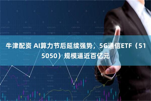 牛津配资 AI算力节后延续强势，5G通信ETF（515050）规模逼近百亿元