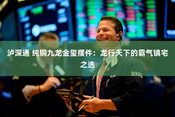 泸深通 纯铜九龙金玺摆件:龙行天下的霸气镇宅之选