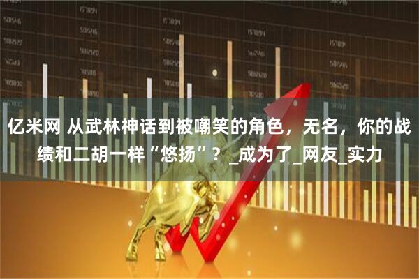 亿米网 从武林神话到被嘲笑的角色，无名，你的战绩和二胡一样“悠扬”？_成为了_网友_实力