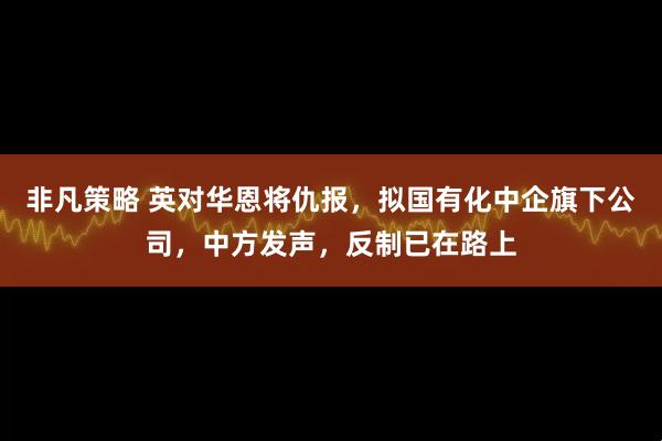 非凡策略 英对华恩将仇报，拟国有化中企旗下公司，中方发声，反制已在路上