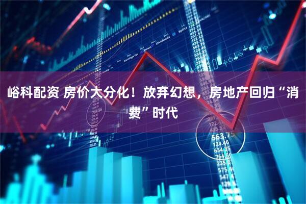 峪科配资 房价大分化！放弃幻想，房地产回归“消费”时代